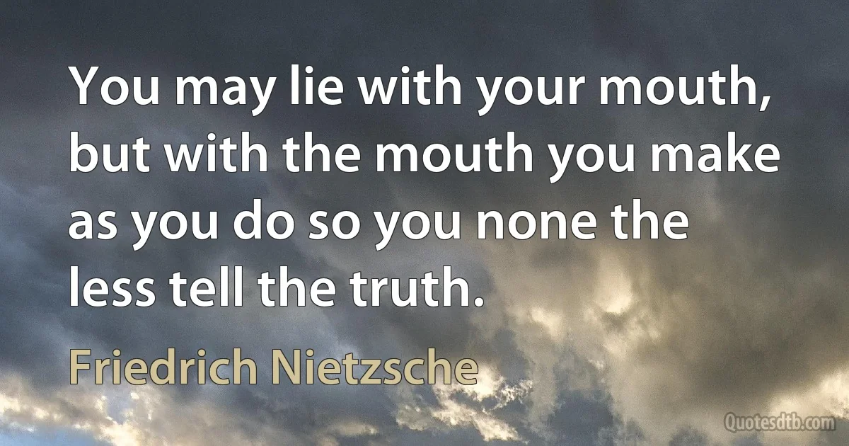 You may lie with your mouth, but with the mouth you make as you do so you none the less tell the truth. (Friedrich Nietzsche)