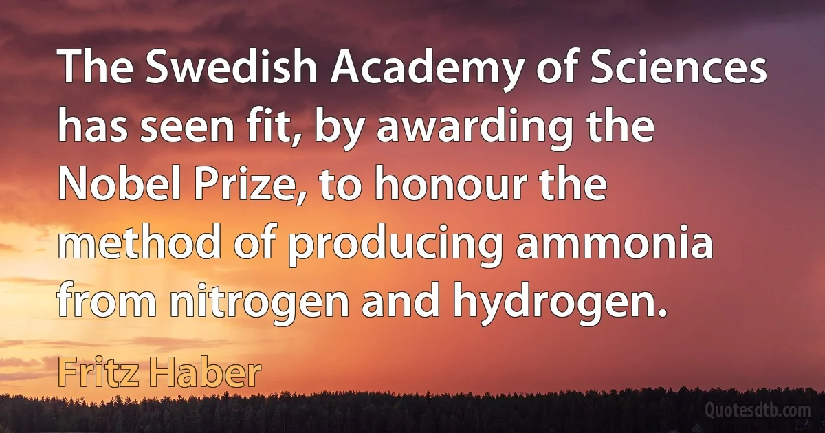 The Swedish Academy of Sciences has seen fit, by awarding the Nobel Prize, to honour the method of producing ammonia from nitrogen and hydrogen. (Fritz Haber)