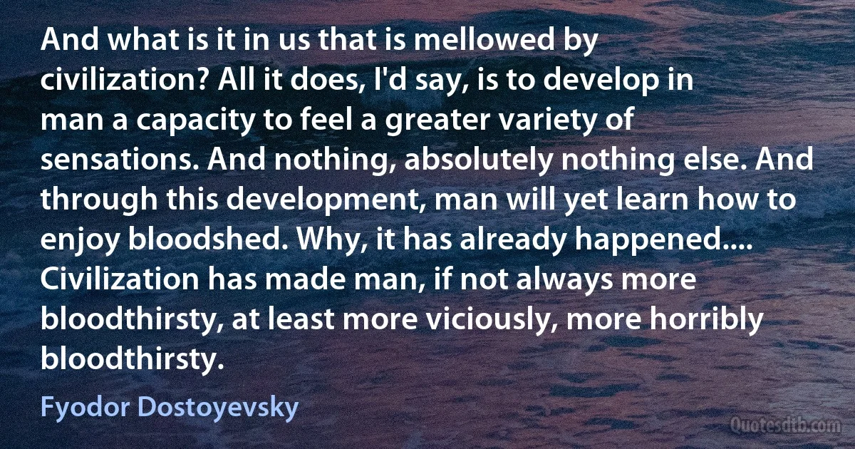 And what is it in us that is mellowed by civilization? All it does, I'd say, is to develop in man a capacity to feel a greater variety of sensations. And nothing, absolutely nothing else. And through this development, man will yet learn how to enjoy bloodshed. Why, it has already happened.... Civilization has made man, if not always more bloodthirsty, at least more viciously, more horribly bloodthirsty. (Fyodor Dostoyevsky)