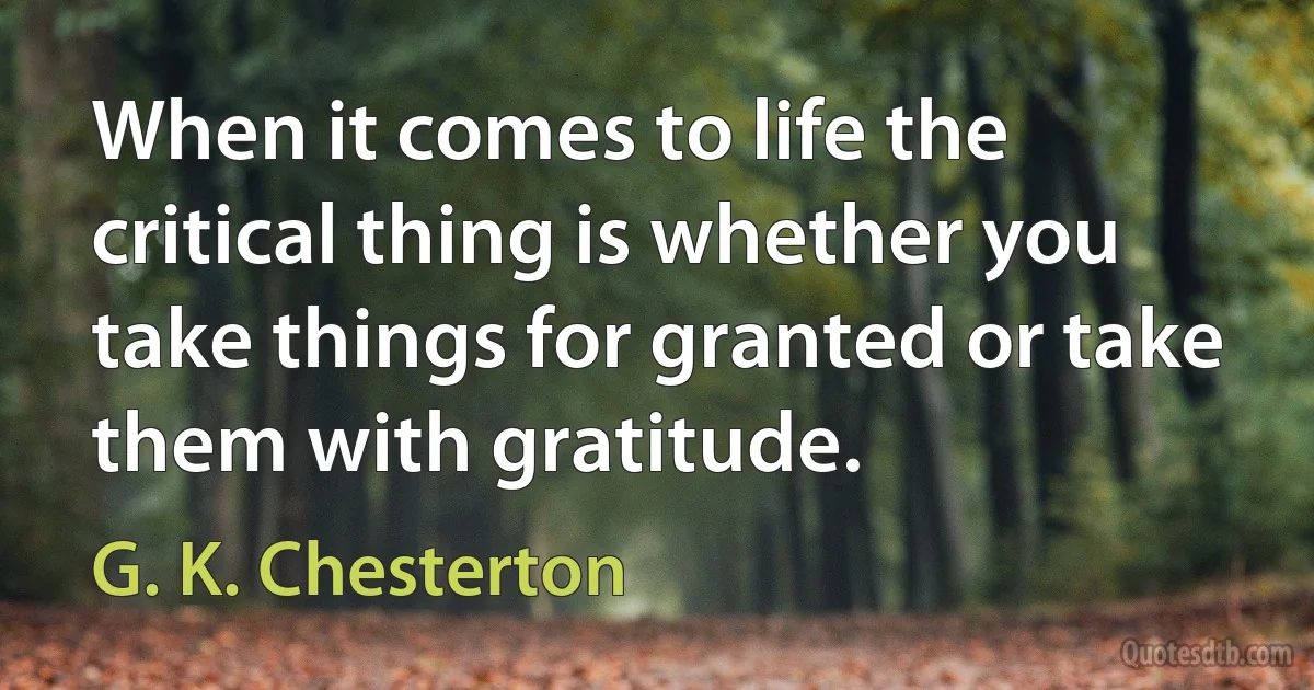 When it comes to life the critical thing is whether you take things for granted or take them with gratitude. (G. K. Chesterton)