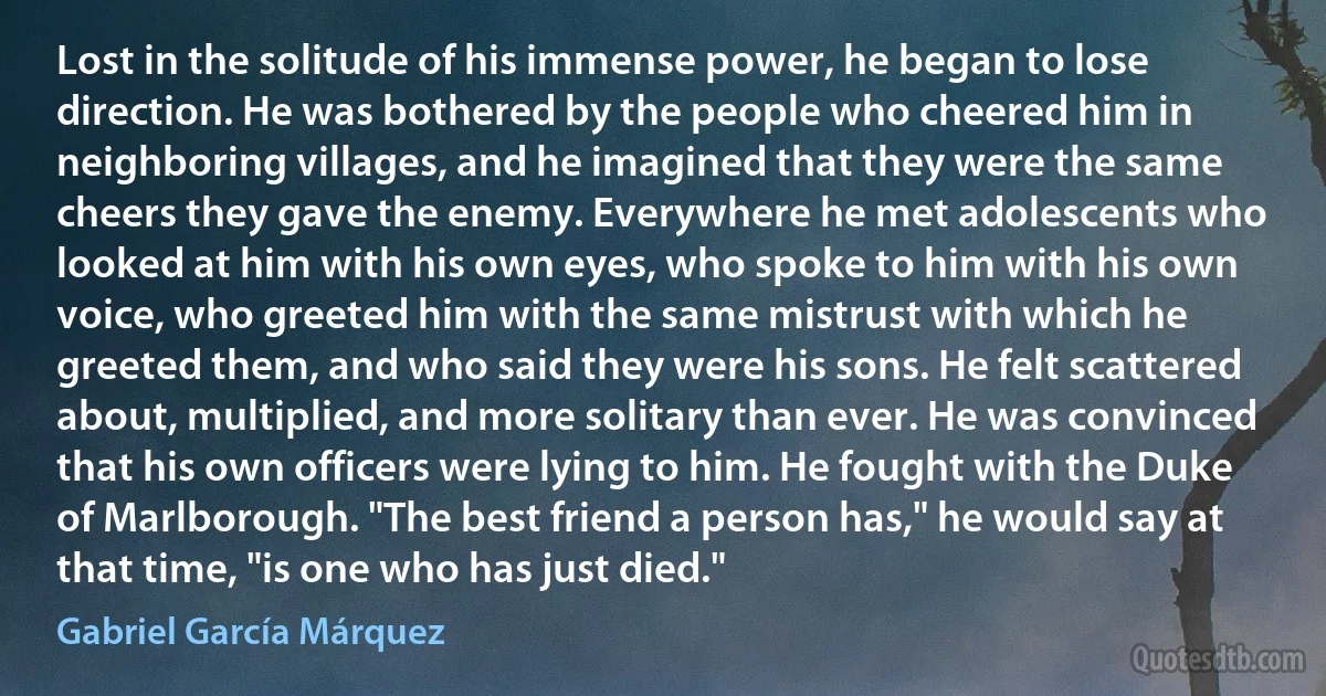 Lost in the solitude of his immense power, he began to lose direction. He was bothered by the people who cheered him in neighboring villages, and he imagined that they were the same cheers they gave the enemy. Everywhere he met adolescents who looked at him with his own eyes, who spoke to him with his own voice, who greeted him with the same mistrust with which he greeted them, and who said they were his sons. He felt scattered about, multiplied, and more solitary than ever. He was convinced that his own officers were lying to him. He fought with the Duke of Marlborough. "The best friend a person has," he would say at that time, "is one who has just died." (Gabriel García Márquez)