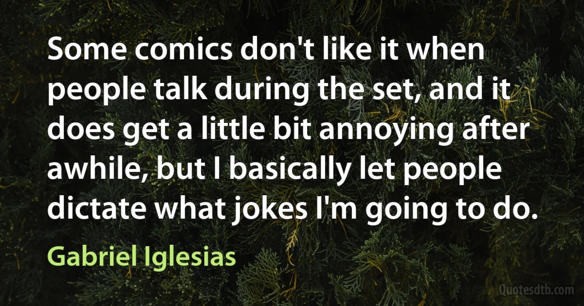 Some comics don't like it when people talk during the set, and it does get a little bit annoying after awhile, but I basically let people dictate what jokes I'm going to do. (Gabriel Iglesias)