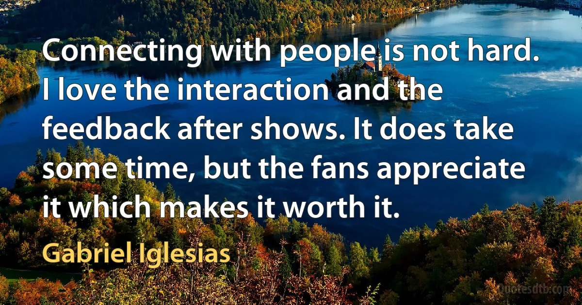 Connecting with people is not hard. I love the interaction and the feedback after shows. It does take some time, but the fans appreciate it which makes it worth it. (Gabriel Iglesias)