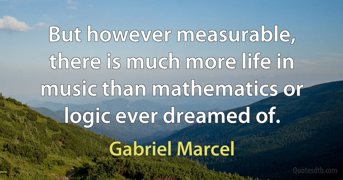 But however measurable, there is much more life in music than mathematics or logic ever dreamed of. (Gabriel Marcel)