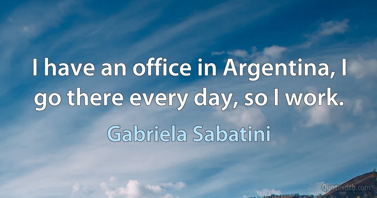 I have an office in Argentina, I go there every day, so I work. (Gabriela Sabatini)