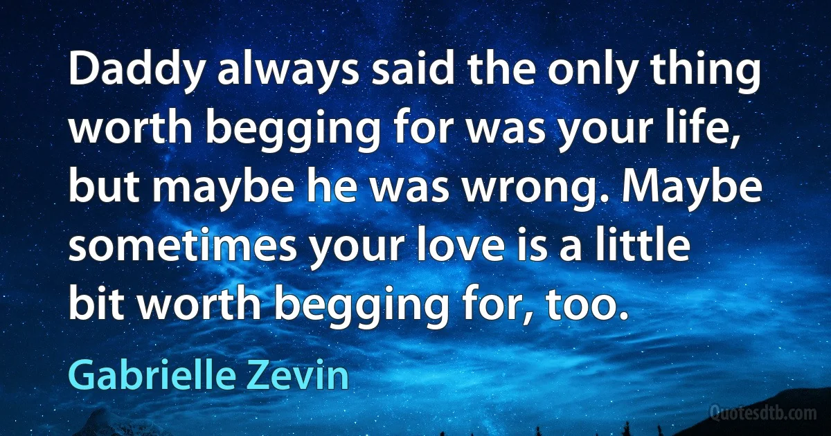 Daddy always said the only thing worth begging for was your life, but maybe he was wrong. Maybe sometimes your love is a little bit worth begging for, too. (Gabrielle Zevin)