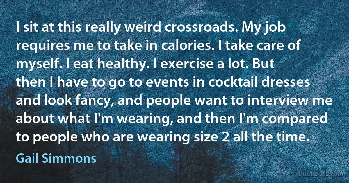 I sit at this really weird crossroads. My job requires me to take in calories. I take care of myself. I eat healthy. I exercise a lot. But then I have to go to events in cocktail dresses and look fancy, and people want to interview me about what I'm wearing, and then I'm compared to people who are wearing size 2 all the time. (Gail Simmons)