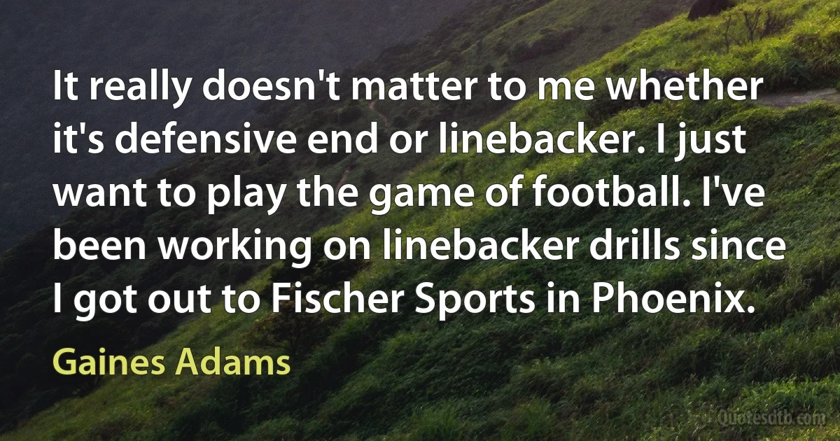 It really doesn't matter to me whether it's defensive end or linebacker. I just want to play the game of football. I've been working on linebacker drills since I got out to Fischer Sports in Phoenix. (Gaines Adams)