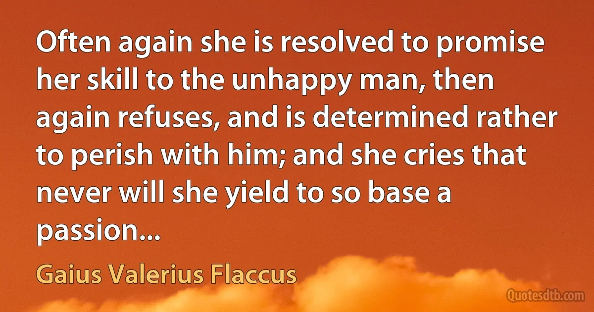 Often again she is resolved to promise her skill to the unhappy man, then again refuses, and is determined rather to perish with him; and she cries that never will she yield to so base a passion... (Gaius Valerius Flaccus)