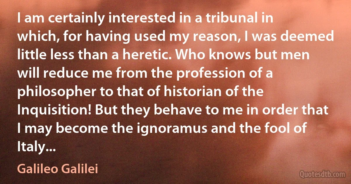 I am certainly interested in a tribunal in which, for having used my reason, I was deemed little less than a heretic. Who knows but men will reduce me from the profession of a philosopher to that of historian of the Inquisition! But they behave to me in order that I may become the ignoramus and the fool of Italy... (Galileo Galilei)