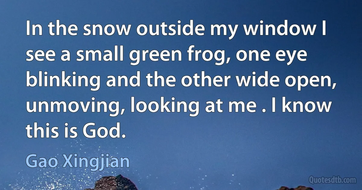 In the snow outside my window I see a small green frog, one eye blinking and the other wide open, unmoving, looking at me . I know this is God. (Gao Xingjian)