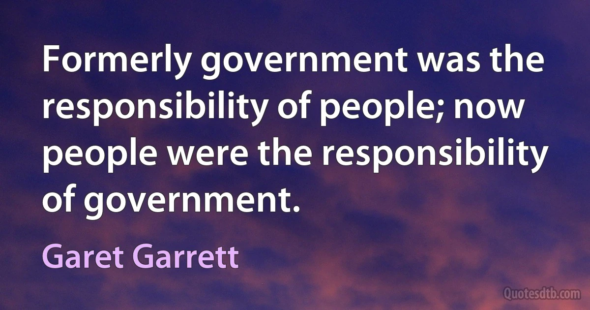 Formerly government was the responsibility of people; now people were the responsibility of government. (Garet Garrett)