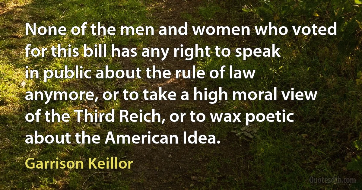 None of the men and women who voted for this bill has any right to speak in public about the rule of law anymore, or to take a high moral view of the Third Reich, or to wax poetic about the American Idea. (Garrison Keillor)