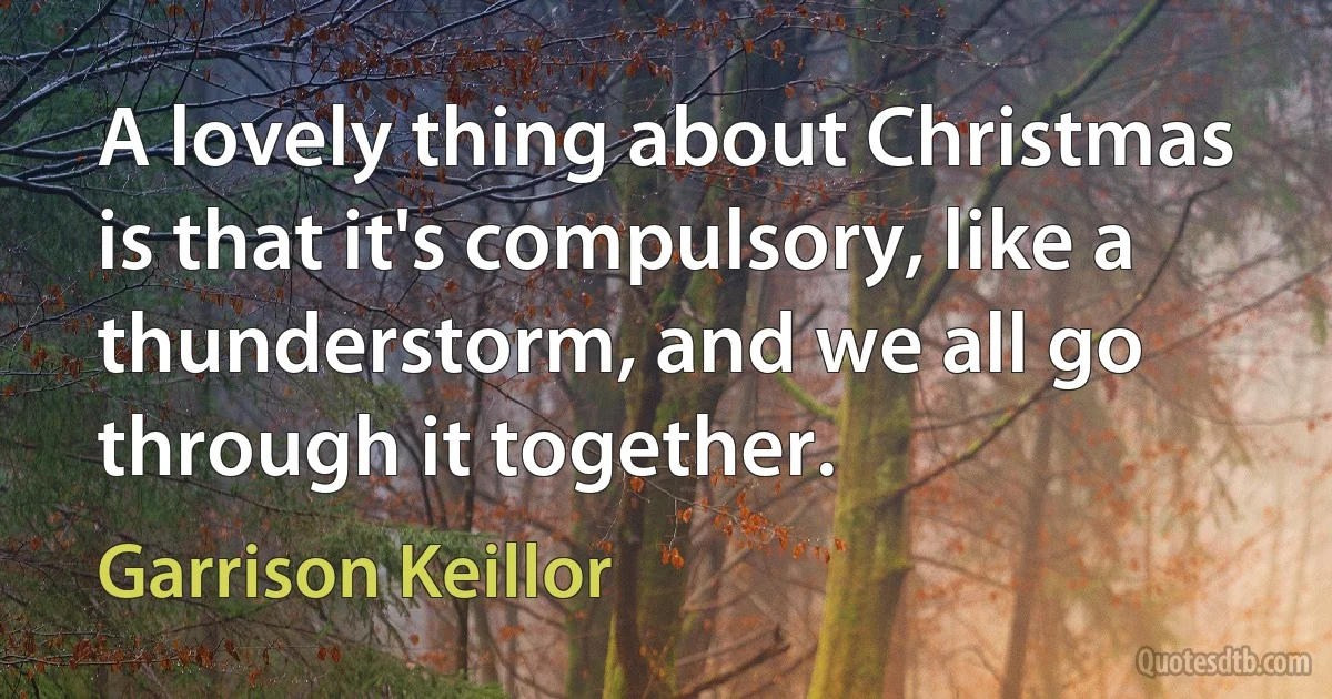 A lovely thing about Christmas is that it's compulsory, like a thunderstorm, and we all go through it together. (Garrison Keillor)