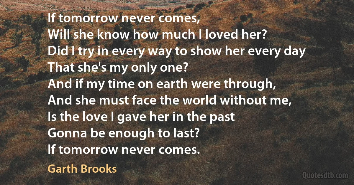 If tomorrow never comes,
Will she know how much I loved her?
Did I try in every way to show her every day
That she's my only one?
And if my time on earth were through,
And she must face the world without me,
Is the love I gave her in the past
Gonna be enough to last?
If tomorrow never comes. (Garth Brooks)