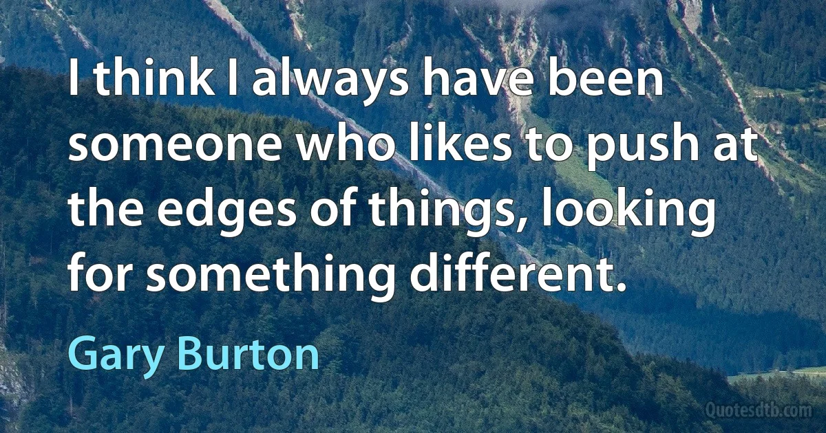 I think I always have been someone who likes to push at the edges of things, looking for something different. (Gary Burton)