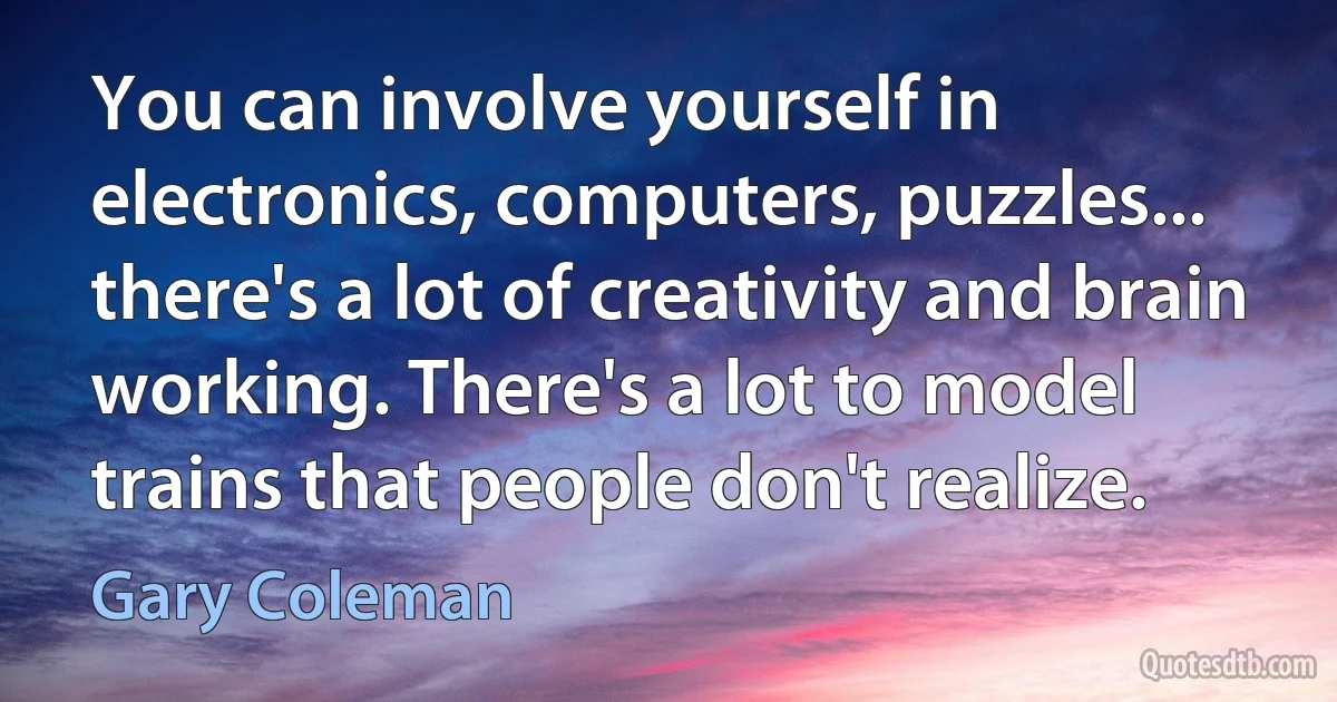 You can involve yourself in electronics, computers, puzzles... there's a lot of creativity and brain working. There's a lot to model trains that people don't realize. (Gary Coleman)