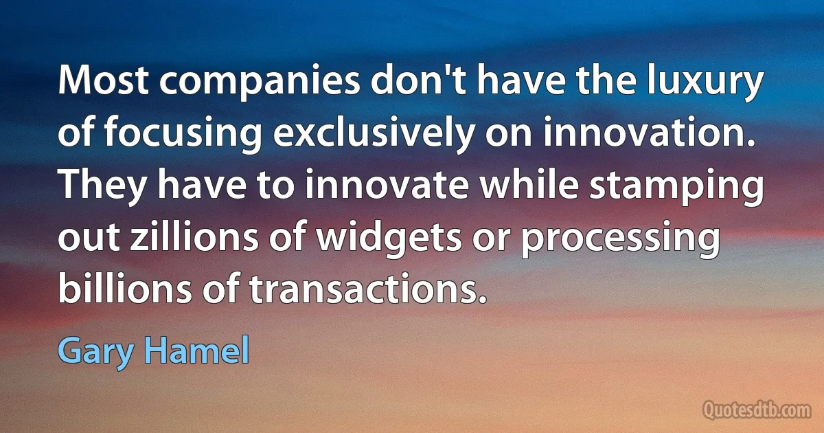 Most companies don't have the luxury of focusing exclusively on innovation. They have to innovate while stamping out zillions of widgets or processing billions of transactions. (Gary Hamel)