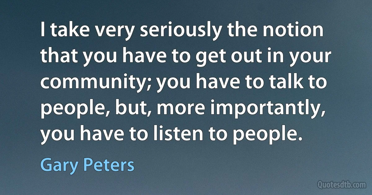 I take very seriously the notion that you have to get out in your community; you have to talk to people, but, more importantly, you have to listen to people. (Gary Peters)