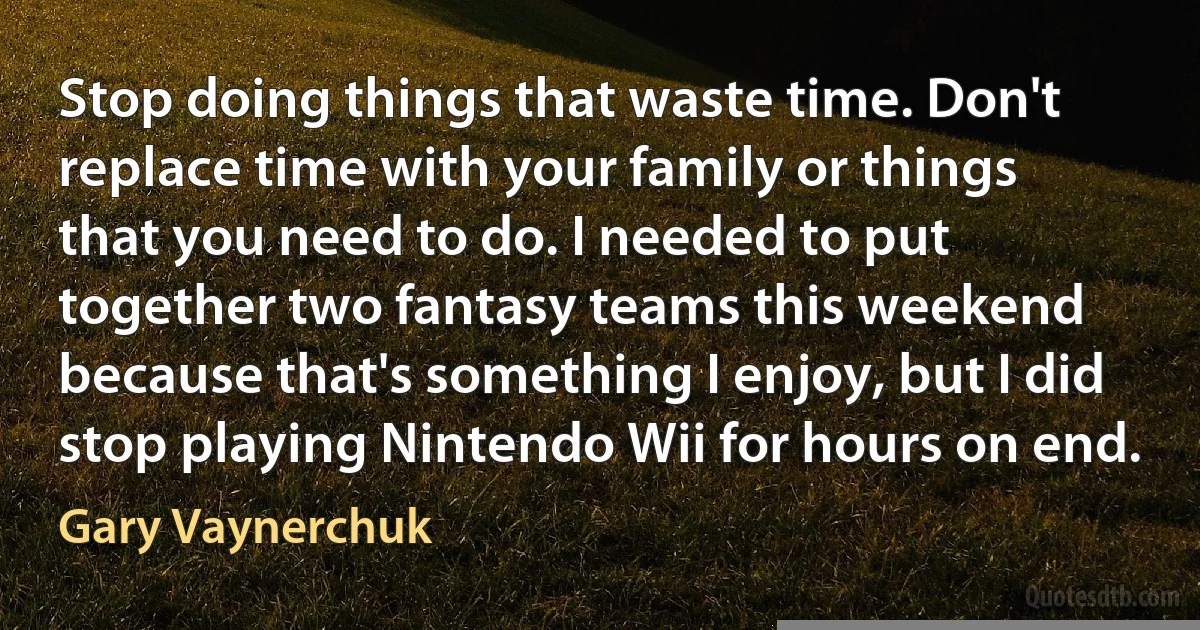 Stop doing things that waste time. Don't replace time with your family or things that you need to do. I needed to put together two fantasy teams this weekend because that's something I enjoy, but I did stop playing Nintendo Wii for hours on end. (Gary Vaynerchuk)