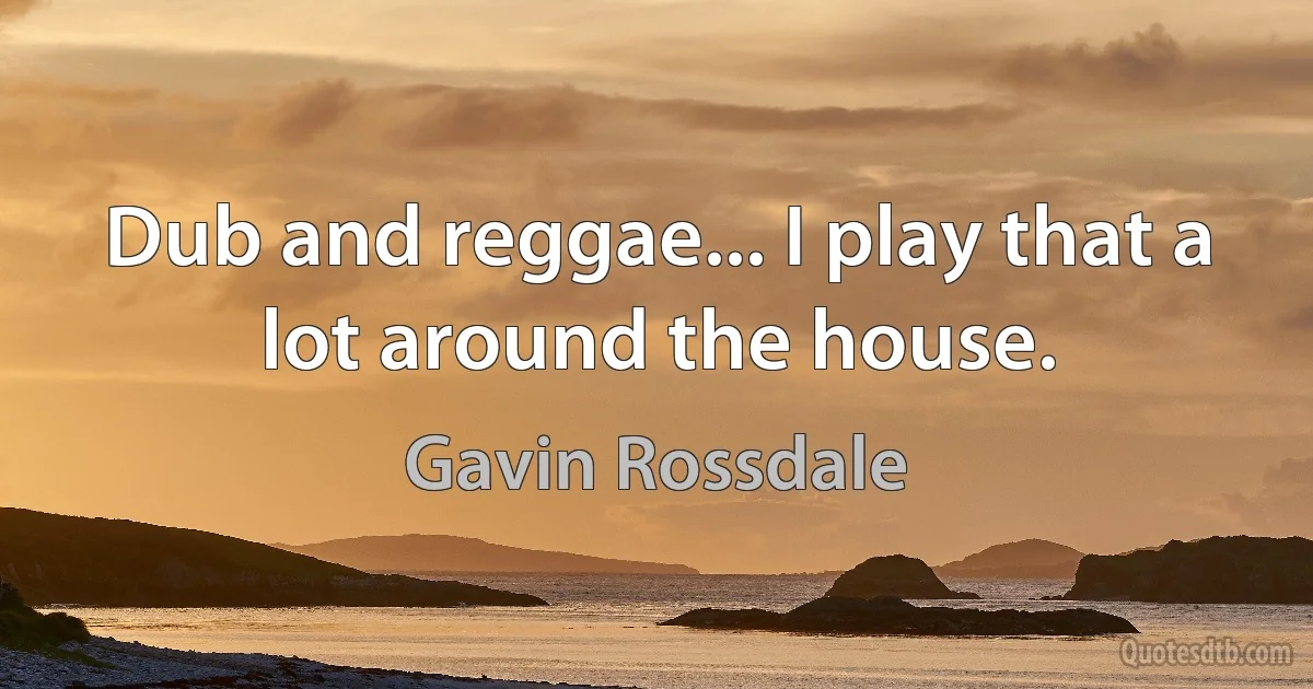 Dub and reggae... I play that a lot around the house. (Gavin Rossdale)