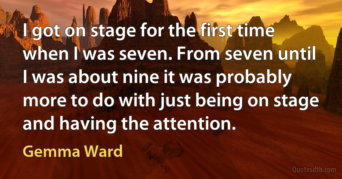 I got on stage for the first time when I was seven. From seven until I was about nine it was probably more to do with just being on stage and having the attention. (Gemma Ward)