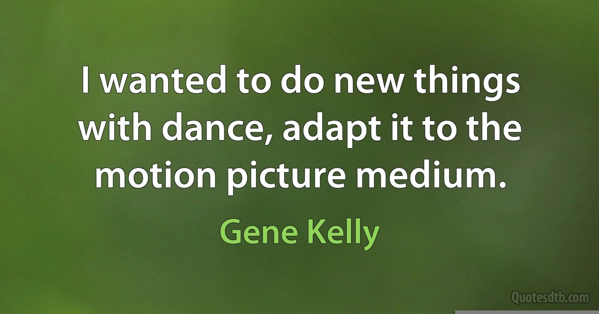 I wanted to do new things with dance, adapt it to the motion picture medium. (Gene Kelly)