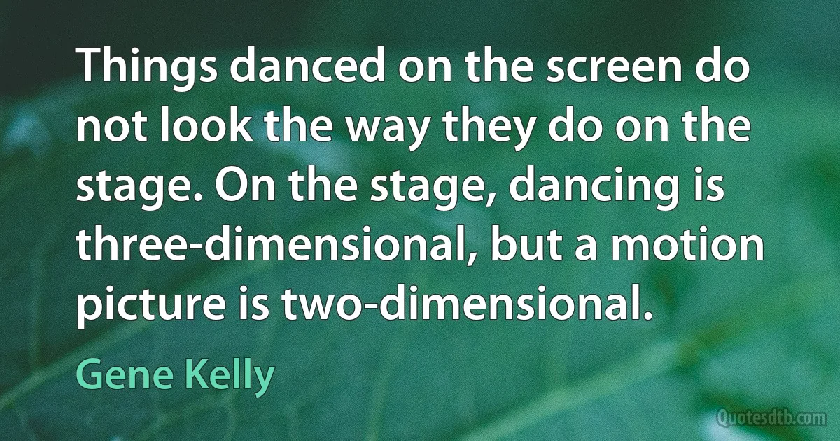 Things danced on the screen do not look the way they do on the stage. On the stage, dancing is three-dimensional, but a motion picture is two-dimensional. (Gene Kelly)