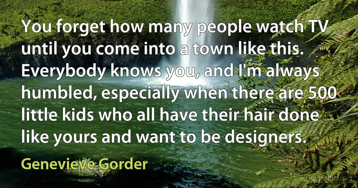 You forget how many people watch TV until you come into a town like this. Everybody knows you, and I'm always humbled, especially when there are 500 little kids who all have their hair done like yours and want to be designers. (Genevieve Gorder)