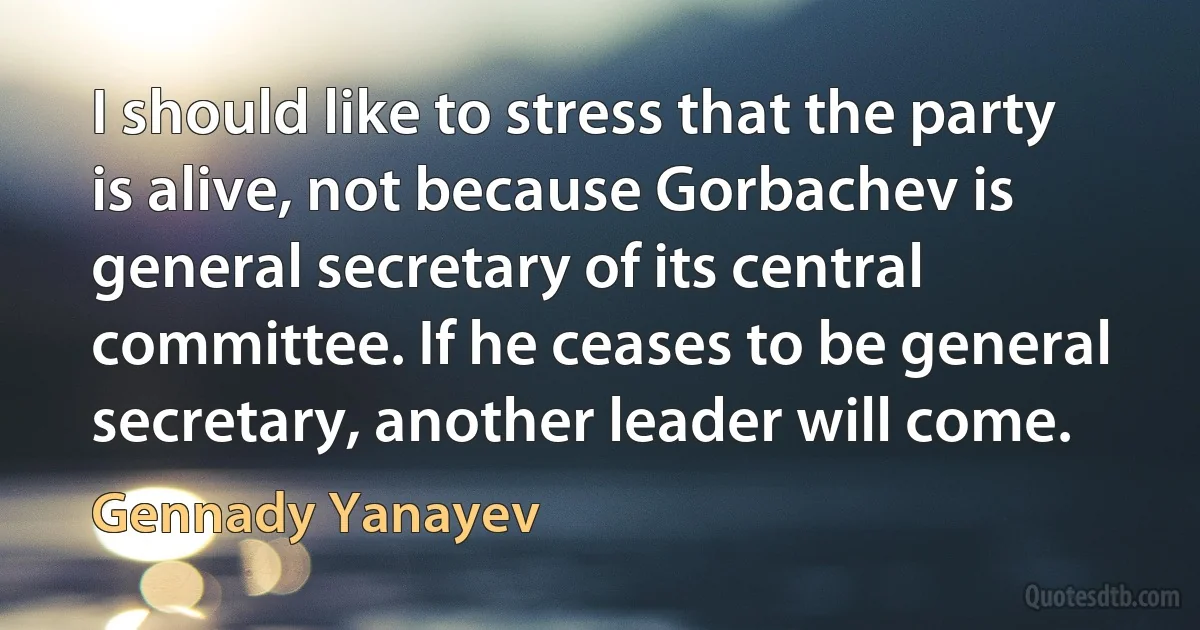 I should like to stress that the party is alive, not because Gorbachev is general secretary of its central committee. If he ceases to be general secretary, another leader will come. (Gennady Yanayev)