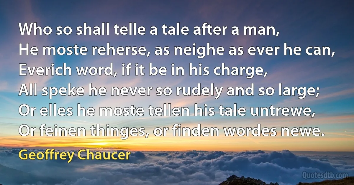 Who so shall telle a tale after a man,
He moste reherse, as neighe as ever he can,
Everich word, if it be in his charge,
All speke he never so rudely and so large;
Or elles he moste tellen his tale untrewe,
Or feinen thinges, or finden wordes newe. (Geoffrey Chaucer)