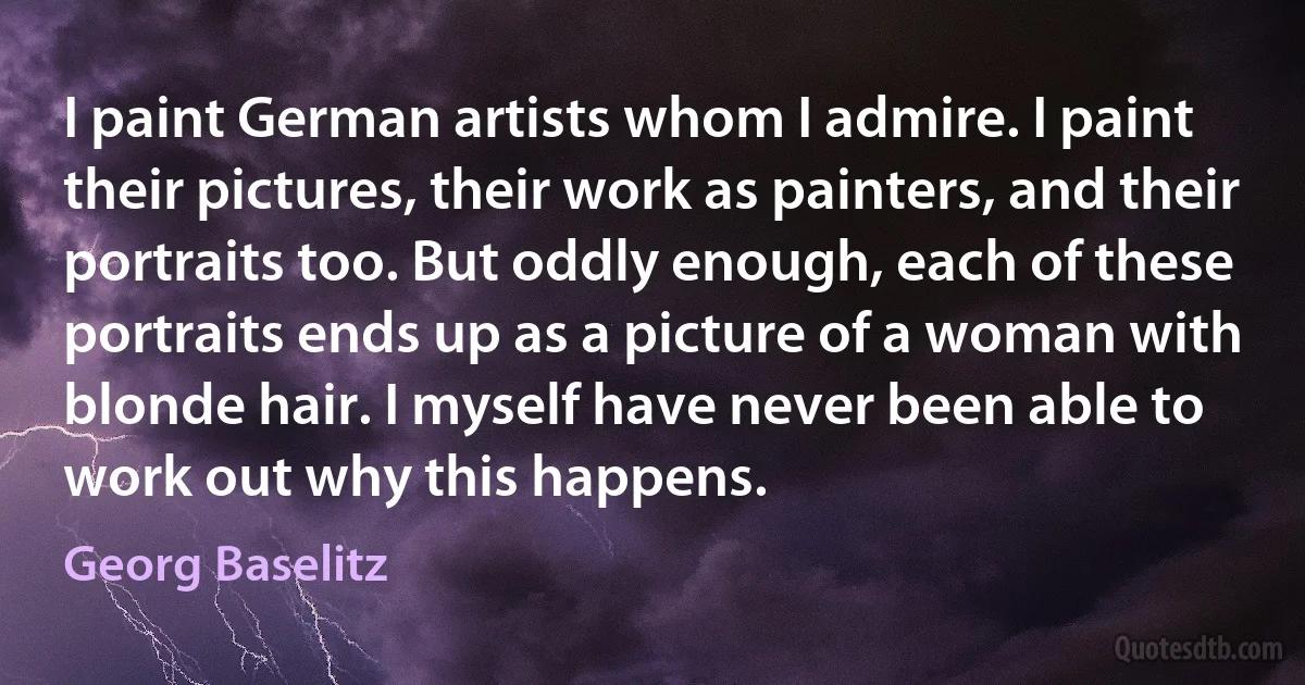 I paint German artists whom I admire. I paint their pictures, their work as painters, and their portraits too. But oddly enough, each of these portraits ends up as a picture of a woman with blonde hair. I myself have never been able to work out why this happens. (Georg Baselitz)