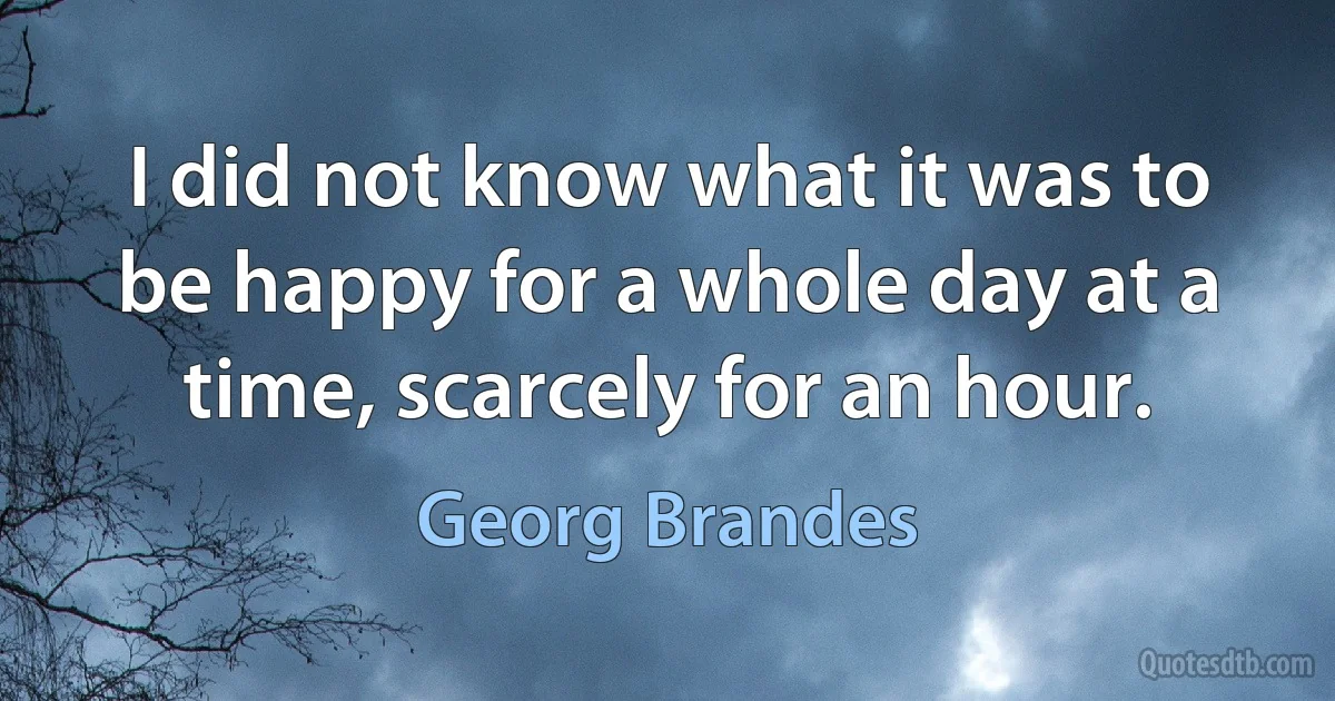 I did not know what it was to be happy for a whole day at a time, scarcely for an hour. (Georg Brandes)