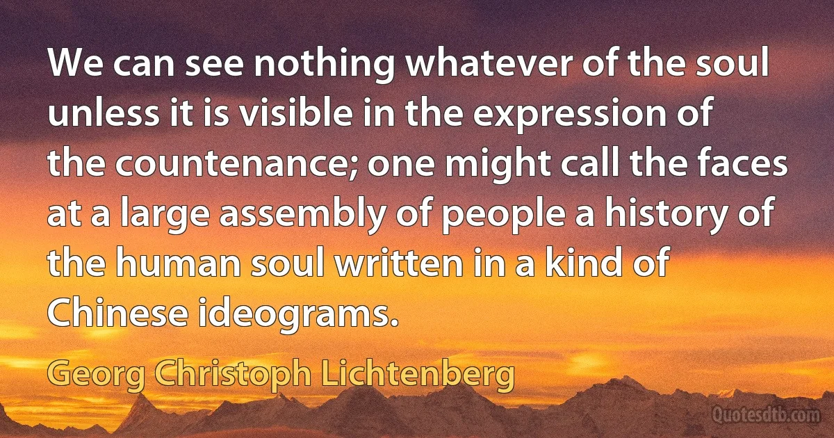 We can see nothing whatever of the soul unless it is visible in the expression of the countenance; one might call the faces at a large assembly of people a history of the human soul written in a kind of Chinese ideograms. (Georg Christoph Lichtenberg)