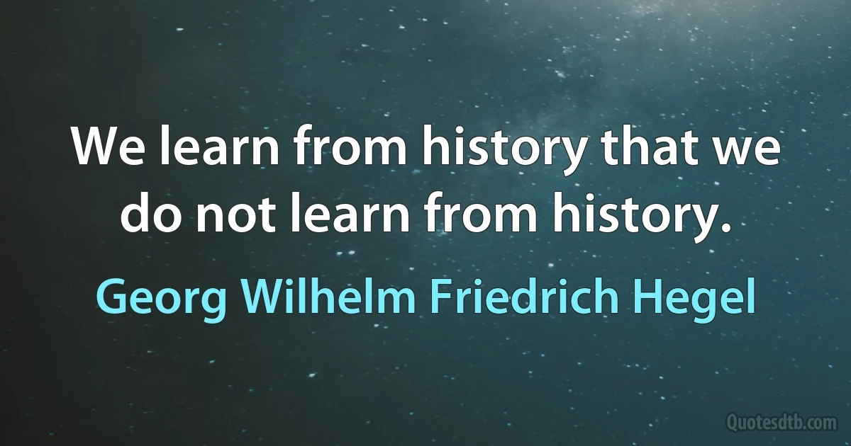 We learn from history that we do not learn from history. (Georg Wilhelm Friedrich Hegel)