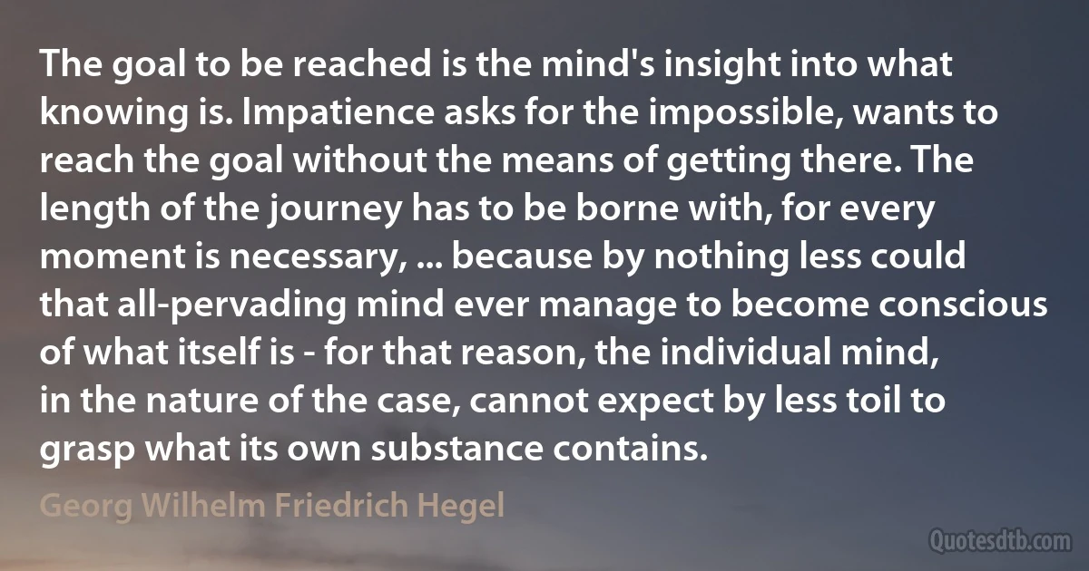 The goal to be reached is the mind's insight into what knowing is. Impatience asks for the impossible, wants to reach the goal without the means of getting there. The length of the journey has to be borne with, for every moment is necessary, ... because by nothing less could that all-pervading mind ever manage to become conscious of what itself is - for that reason, the individual mind, in the nature of the case, cannot expect by less toil to grasp what its own substance contains. (Georg Wilhelm Friedrich Hegel)