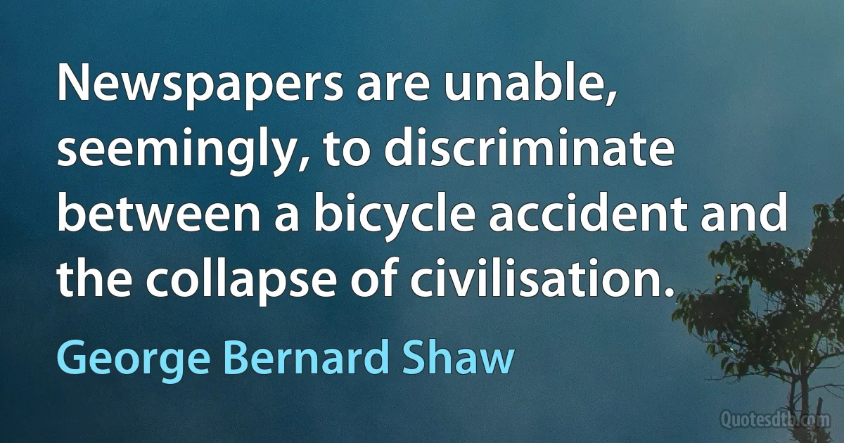 Newspapers are unable, seemingly, to discriminate between a bicycle accident and the collapse of civilisation. (George Bernard Shaw)