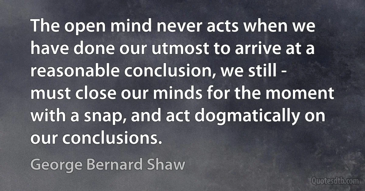 The open mind never acts when we have done our utmost to arrive at a reasonable conclusion, we still - must close our minds for the moment with a snap, and act dogmatically on our conclusions. (George Bernard Shaw)