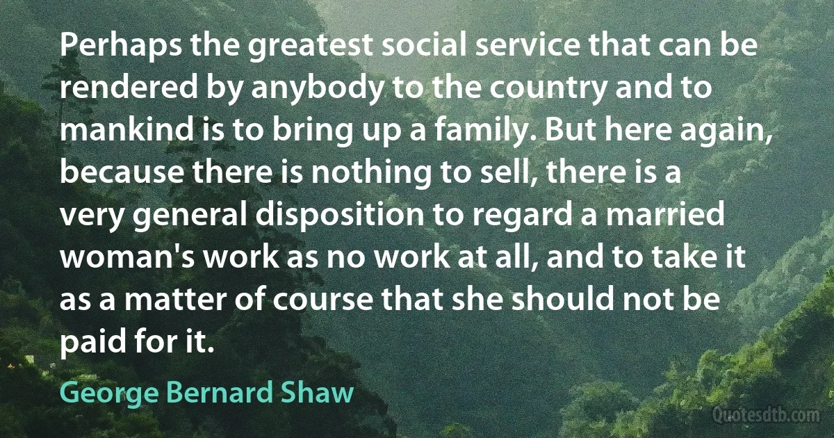 Perhaps the greatest social service that can be rendered by anybody to the country and to mankind is to bring up a family. But here again, because there is nothing to sell, there is a very general disposition to regard a married woman's work as no work at all, and to take it as a matter of course that she should not be paid for it. (George Bernard Shaw)