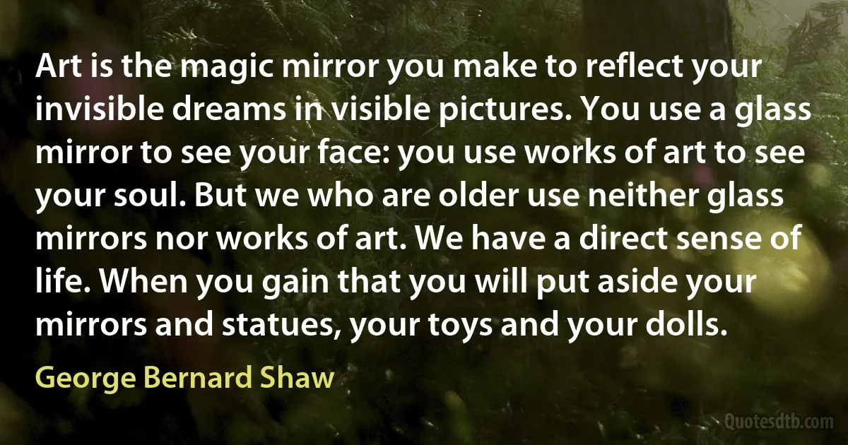 Art is the magic mirror you make to reflect your invisible dreams in visible pictures. You use a glass mirror to see your face: you use works of art to see your soul. But we who are older use neither glass mirrors nor works of art. We have a direct sense of life. When you gain that you will put aside your mirrors and statues, your toys and your dolls. (George Bernard Shaw)