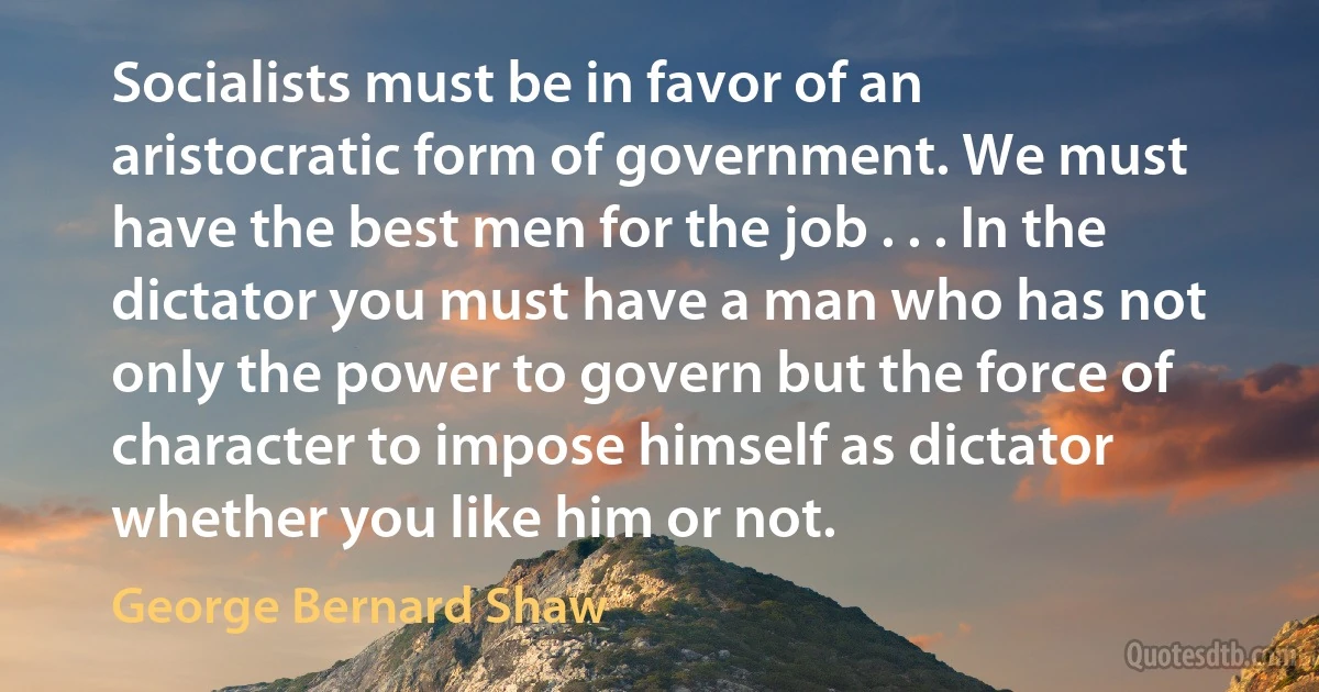 Socialists must be in favor of an aristocratic form of government. We must have the best men for the job . . . In the dictator you must have a man who has not only the power to govern but the force of character to impose himself as dictator whether you like him or not. (George Bernard Shaw)