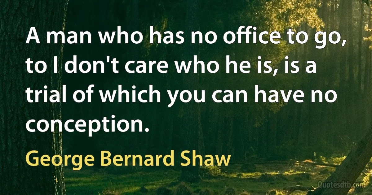 A man who has no office to go, to I don't care who he is, is a trial of which you can have no conception. (George Bernard Shaw)