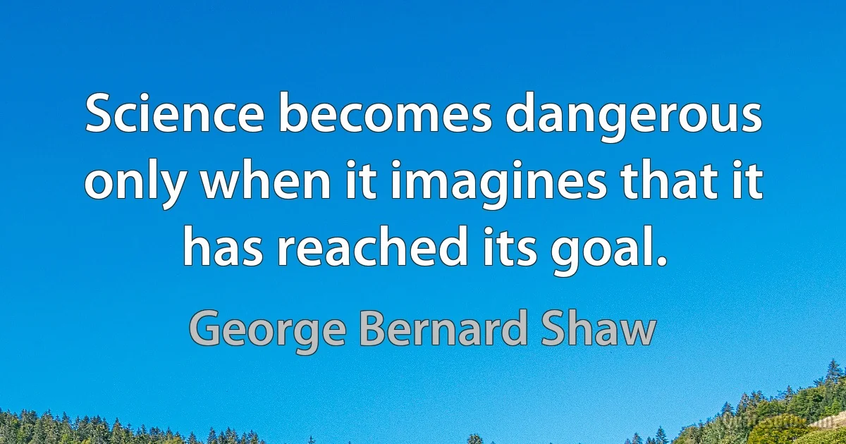 Science becomes dangerous only when it imagines that it has reached its goal. (George Bernard Shaw)