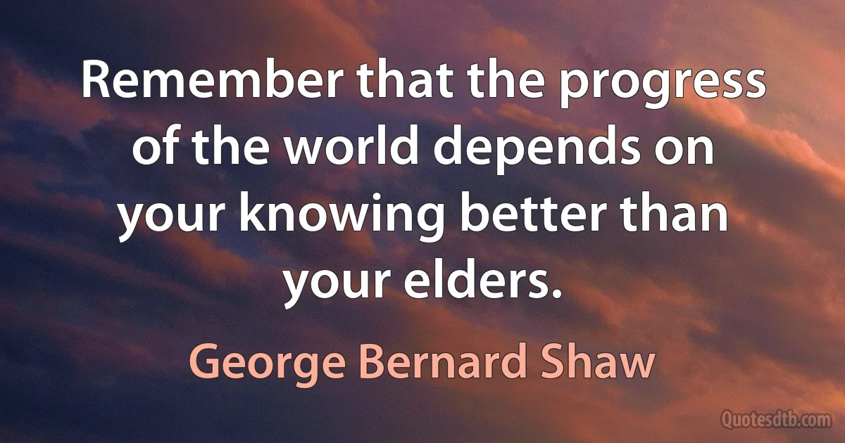 Remember that the progress of the world depends on your knowing better than your elders. (George Bernard Shaw)