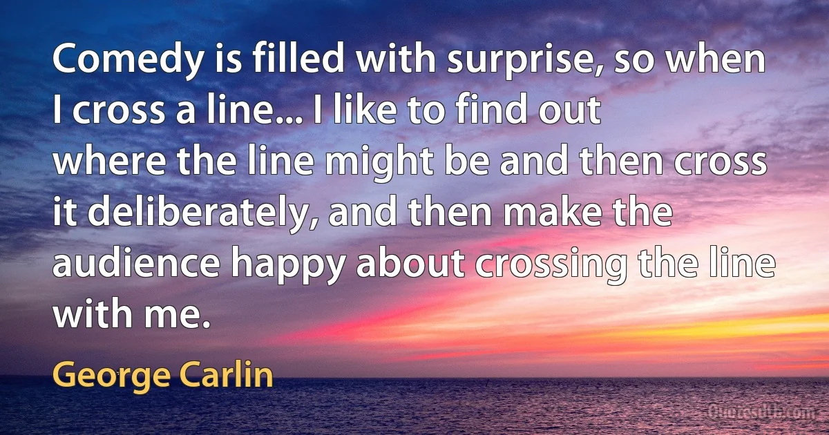 Comedy is filled with surprise, so when I cross a line... I like to find out where the line might be and then cross it deliberately, and then make the audience happy about crossing the line with me. (George Carlin)