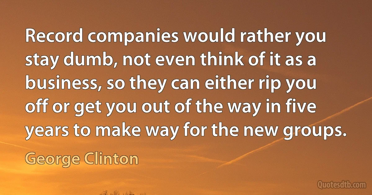 Record companies would rather you stay dumb, not even think of it as a business, so they can either rip you off or get you out of the way in five years to make way for the new groups. (George Clinton)