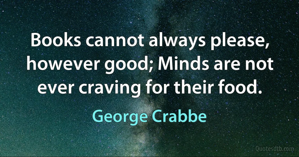 Books cannot always please, however good; Minds are not ever craving for their food. (George Crabbe)