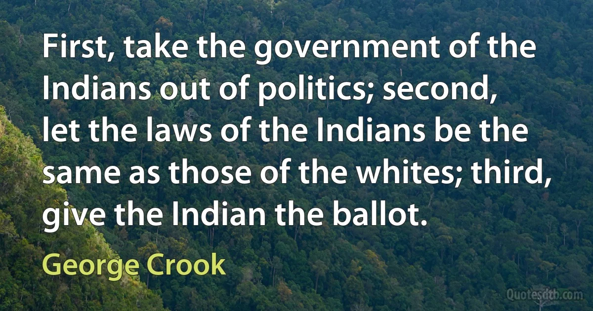 First, take the government of the Indians out of politics; second, let the laws of the Indians be the same as those of the whites; third, give the Indian the ballot. (George Crook)