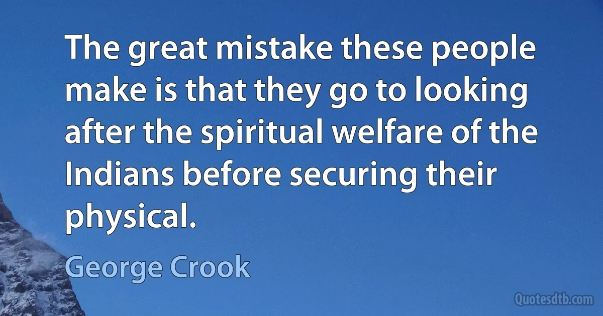 The great mistake these people make is that they go to looking after the spiritual welfare of the Indians before securing their physical. (George Crook)