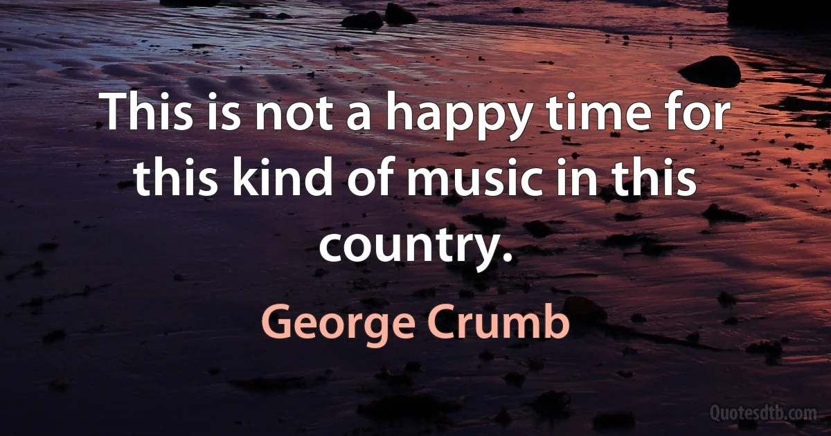 This is not a happy time for this kind of music in this country. (George Crumb)